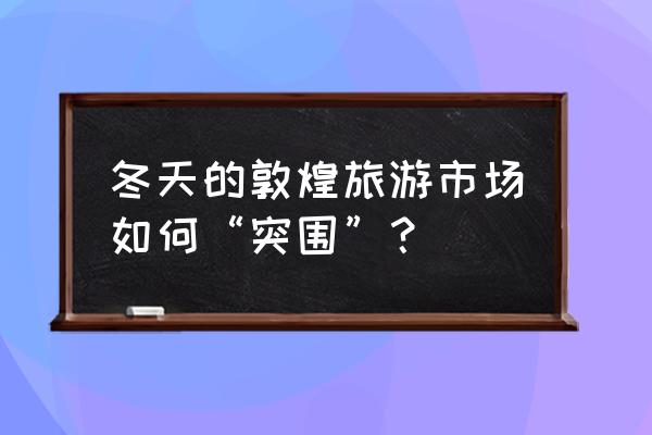 抖音怎么拍敦煌教程 冬天的敦煌旅游市场如何“突围”？