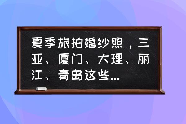 全国婚纱摄影口碑排名前十名城市 夏季旅拍婚纱照，三亚、厦门、大理、丽江、青岛这些热门城市，你更倾向于哪个城市呢？