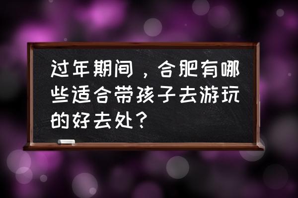 合肥植物园现在有啥好看的好玩的 过年期间，合肥有哪些适合带孩子去游玩的好去处？