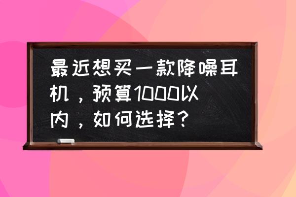 千元降噪最好的头戴耳机 最近想买一款降噪耳机，预算1000以内，如何选择？