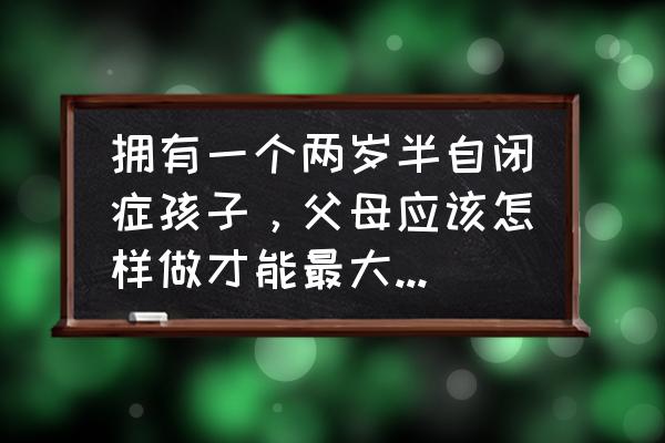 如何对待自闭症儿童才好 拥有一个两岁半自闭症孩子，父母应该怎样做才能最大限度的帮助到他？