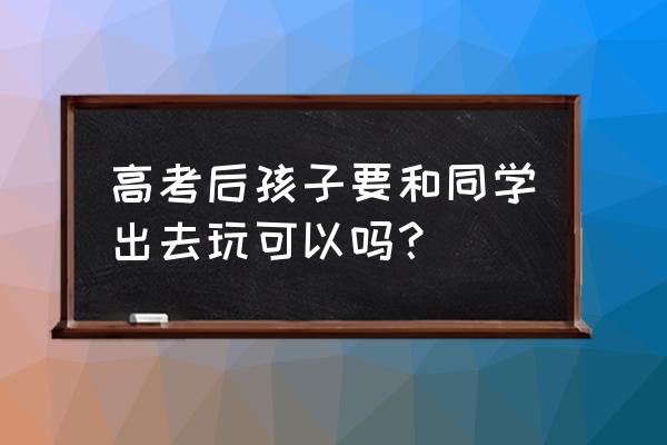 高考完最适合去哪儿旅游 高考后孩子要和同学出去玩可以吗？