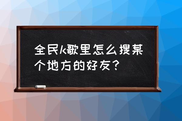 全民k歌如何不让附近的人找到 全民k歌里怎么搜某个地方的好友？