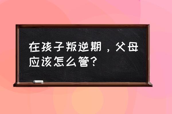 孩子进入叛逆期父母怎么办 在孩子叛逆期，父母应该怎么管？