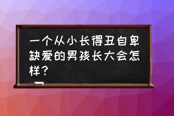 哪四种行为能使小孩越长越丑 一个从小长得丑自卑缺爱的男孩长大会怎样？