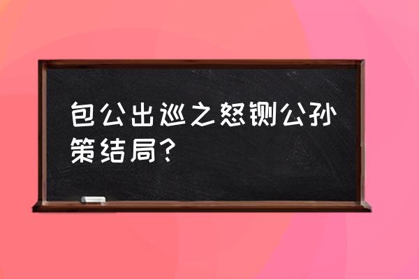 包青天公孙策最后怎么死的 包公出巡之怒铡公孙策结局？