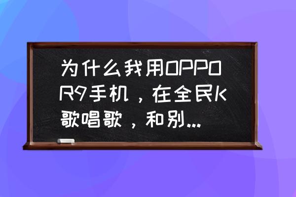 全民k歌耳返延迟解决方法 为什么我用OPPOR9手机，在全民K歌唱歌，和别人合唱，或带耳机，声音就会有延迟，求解决办法？