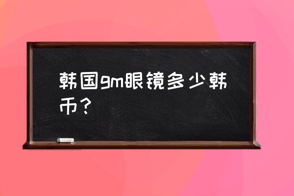 gm眼镜怎么查正品 韩国gm眼镜多少韩币？