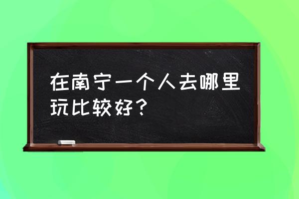 去南宁可以去哪里玩比较好 在南宁一个人去哪里玩比较好？