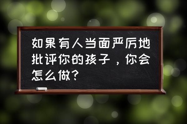 孩子有过激行为怎么疏导 如果有人当面严厉地批评你的孩子，你会怎么做？