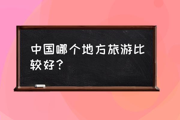 国内有哪些旅游景点 中国哪个地方旅游比较好？