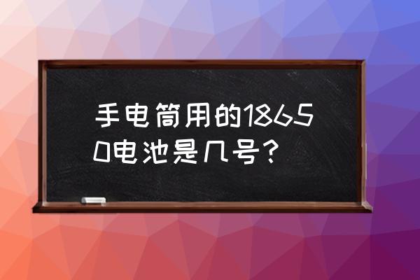 手电电池是什么样子的 手电筒用的18650电池是几号？