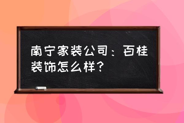 南宁市口碑最好的家装装饰公司 南宁家装公司：百桂装饰怎么样？