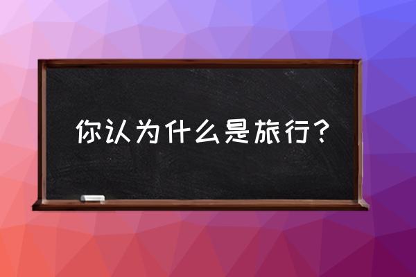 旅途和旅行有什么区别 你认为什么是旅行？