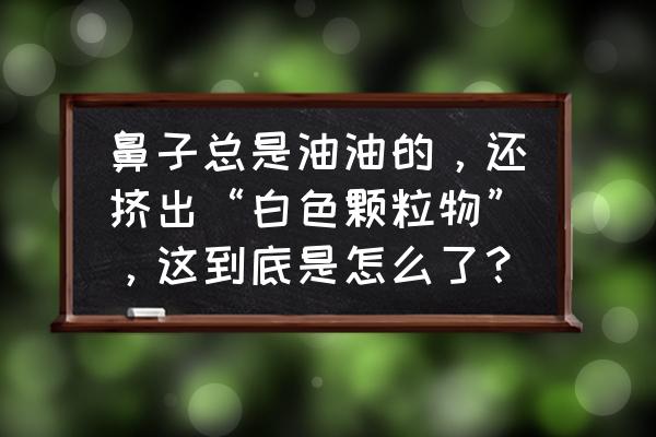 鼻子两侧老是有白东西怎么解决 鼻子总是油油的，还挤出“白色颗粒物”，这到底是怎么了？