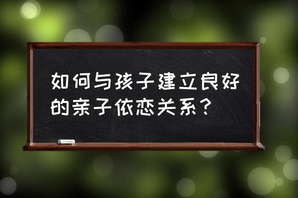 如何建立亲子关系孩子应该怎么做 如何与孩子建立良好的亲子依恋关系？