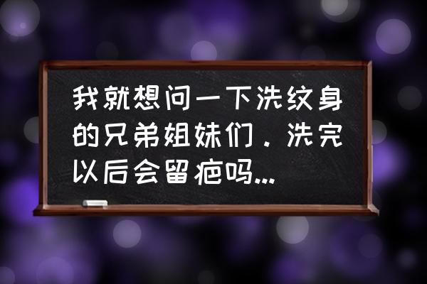 纹身保养最好的方法 我就想问一下洗纹身的兄弟姐妹们。洗完以后会留疤吗？洗完的疤再怎么处理？