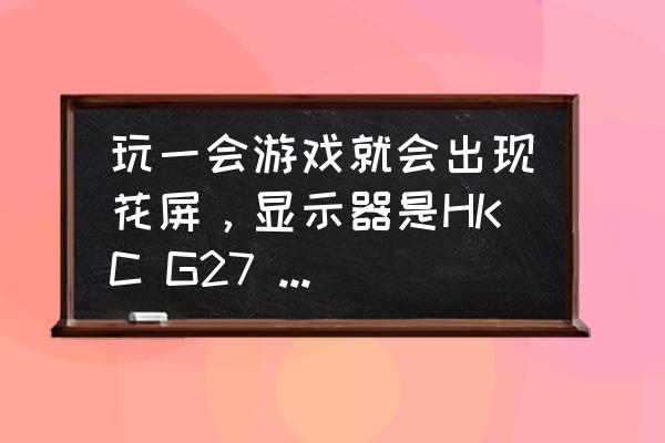 电脑玩游戏时会花屏怎么解决 玩一会游戏就会出现花屏，显示器是HKC G27 144HZ。配置如下，刚开始以为？