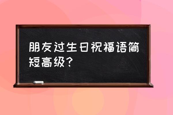 最新简短特殊的生日祝福语 朋友过生日祝福语简短高级？