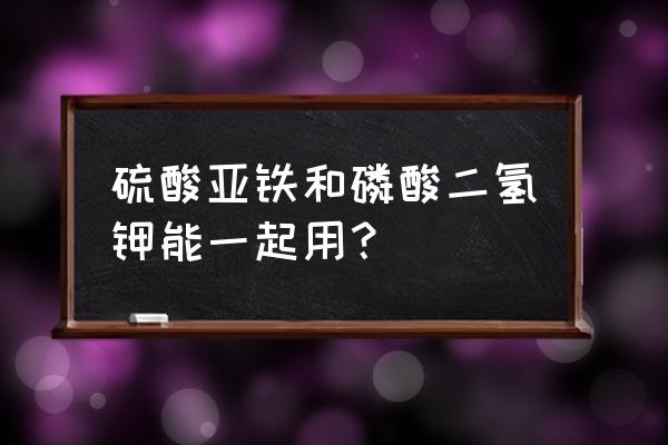 磷酸二氢钾的最佳搭配 硫酸亚铁和磷酸二氢钾能一起用？