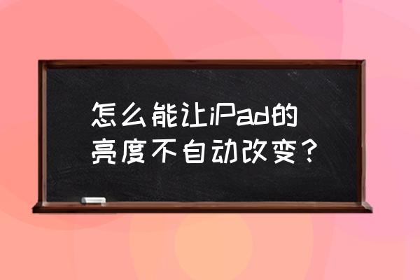 ipad关闭了显示调节亮度还是会变 怎么能让iPad的亮度不自动改变？