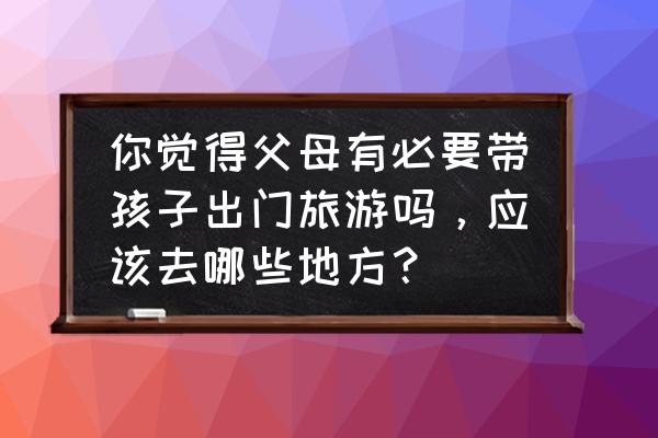 暑假带孩子去哪里旅游最好国外 你觉得父母有必要带孩子出门旅游吗，应该去哪些地方？