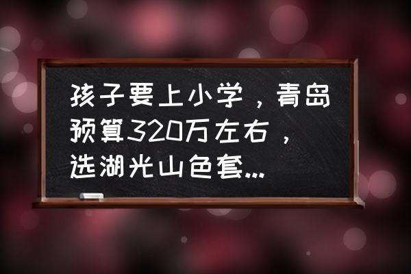 带小学生去青岛玩适合去哪玩 孩子要上小学，青岛预算320万左右，选湖光山色套二还是四季景园套三合适？