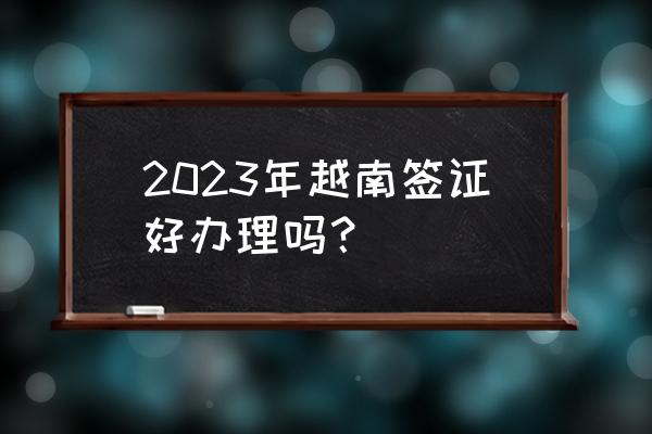 去越南办护照好办吗 2023年越南签证好办理吗? 去越南办护照好办吗 2023年越南签证好办理吗?