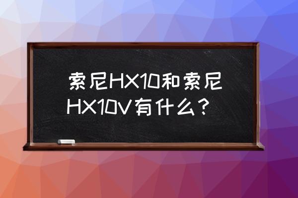 索尼dsc-hx10相机使用说明书 索尼HX10和索尼HX10V有什么? 索尼dsc-hx10相机使用说明书 索尼HX10和索尼HX10V有什么?