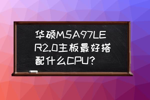 华硕m2n68安装什么cpu最好 华硕M5A97LER2.0主板最好搭配什么CPU？