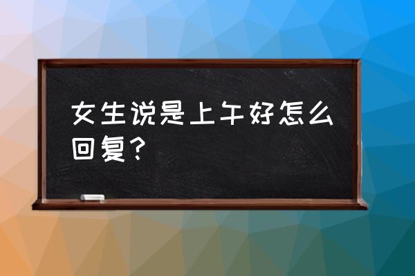 女生说刚吃完饭如何幽默回复 女生说是上午好怎么回复？